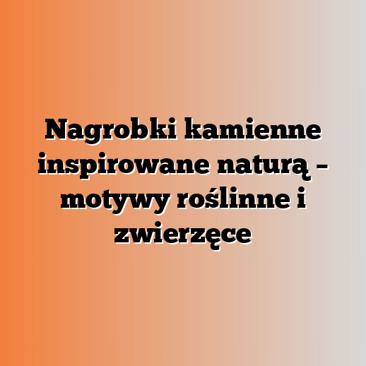 Nagrobki kamienne inspirowane naturą – motywy roślinne i zwierzęce