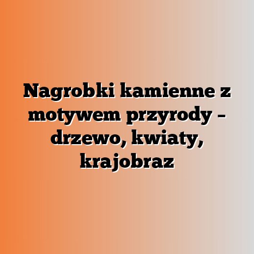 Nagrobki kamienne z motywem przyrody – drzewo, kwiaty, krajobraz