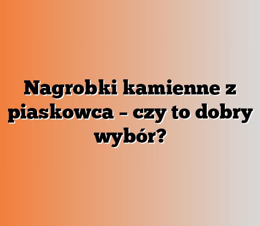Nagrobki kamienne z piaskowca – czy to dobry wybór?
