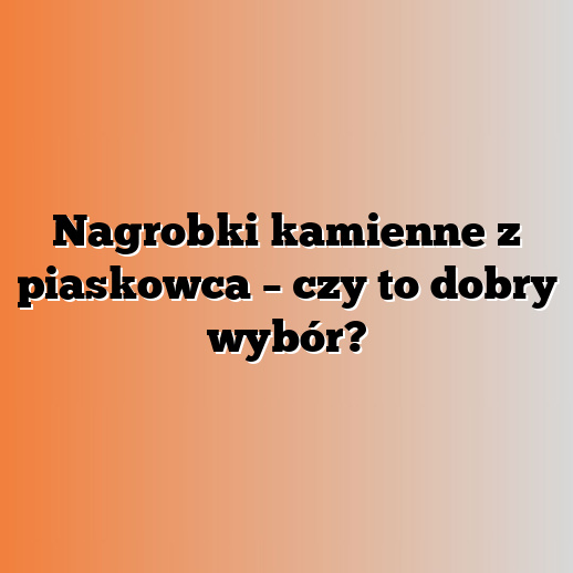 Nagrobki kamienne z piaskowca – czy to dobry wybór?