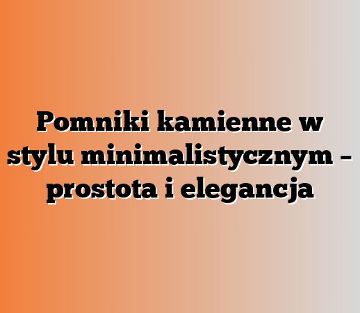 Pomniki kamienne w stylu minimalistycznym – prostota i elegancja