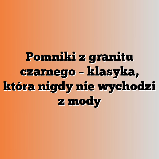 Pomniki z granitu czarnego – klasyka, która nigdy nie wychodzi z mody
