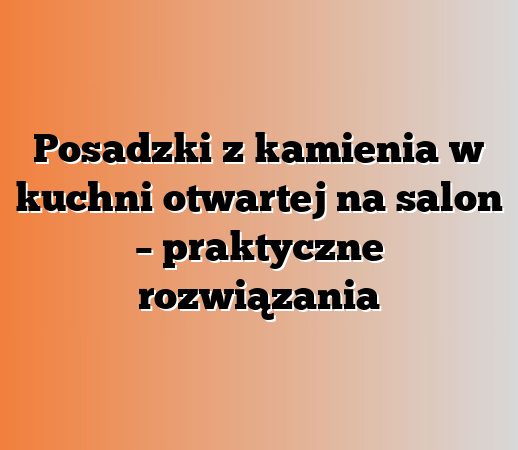 Posadzki z kamienia w kuchni otwartej na salon – praktyczne rozwiązania