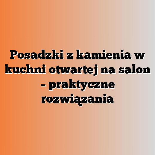 Posadzki z kamienia w kuchni otwartej na salon – praktyczne rozwiązania
