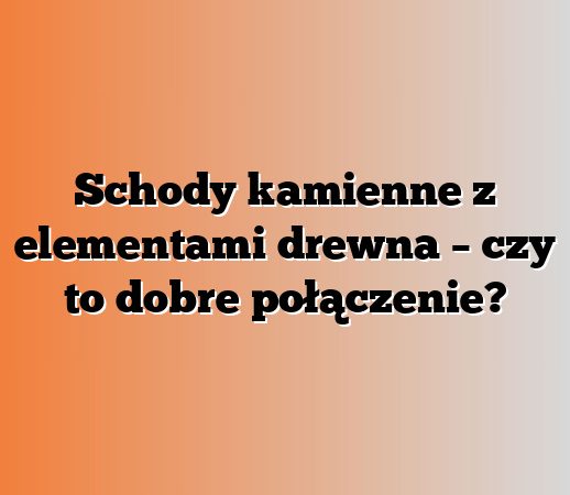 Schody kamienne z elementami drewna – czy to dobre połączenie?