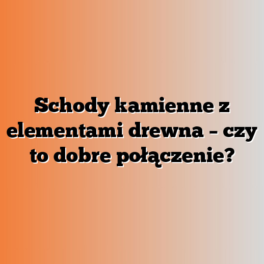 Schody kamienne z elementami drewna – czy to dobre połączenie?
