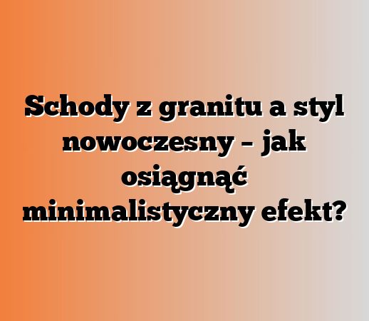 Schody z granitu a styl nowoczesny – jak osiągnąć minimalistyczny efekt?