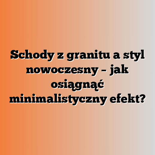 Schody z granitu a styl nowoczesny – jak osiągnąć minimalistyczny efekt?