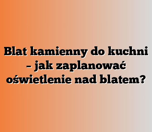 Blat kamienny do kuchni – jak zaplanować oświetlenie nad blatem?