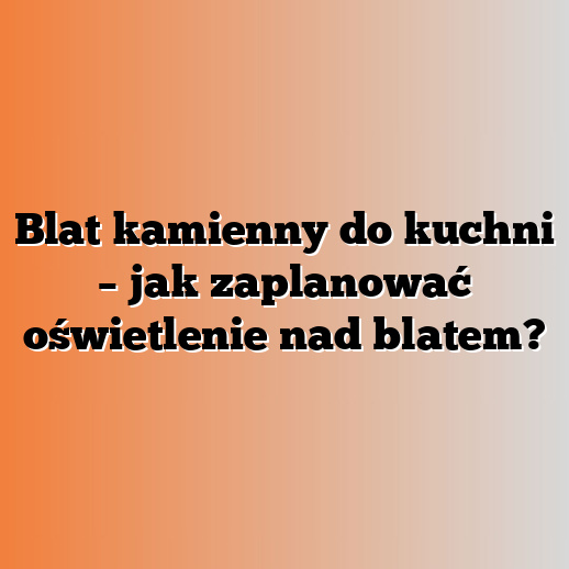 Blat kamienny do kuchni – jak zaplanować oświetlenie nad blatem?