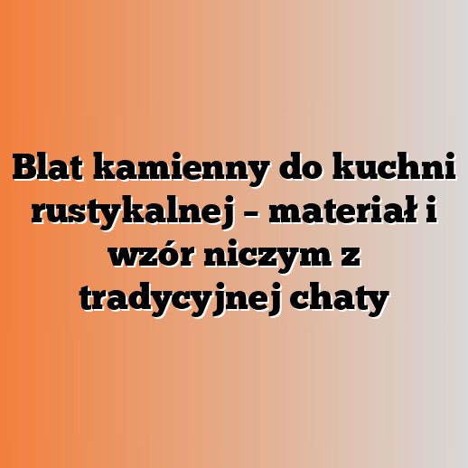 Blat kamienny do kuchni rustykalnej – materiał i wzór niczym z tradycyjnej chaty