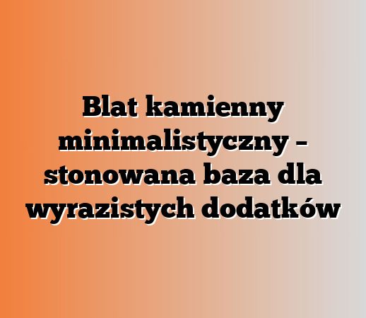 Blat kamienny minimalistyczny – stonowana baza dla wyrazistych dodatków
