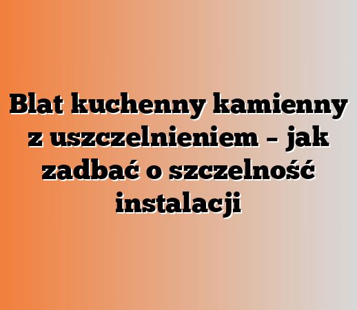 Blat kuchenny kamienny z uszczelnieniem – jak zadbać o szczelność instalacji
