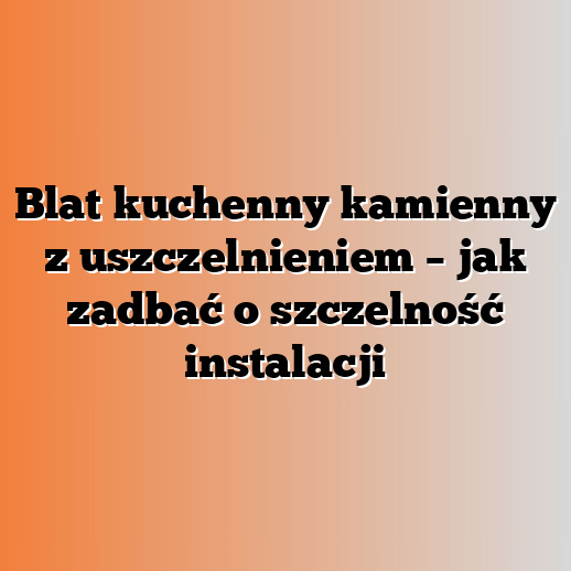 Blat kuchenny kamienny z uszczelnieniem – jak zadbać o szczelność instalacji
