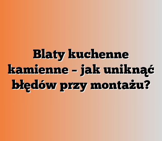 Blaty kuchenne kamienne – jak uniknąć błędów przy montażu?