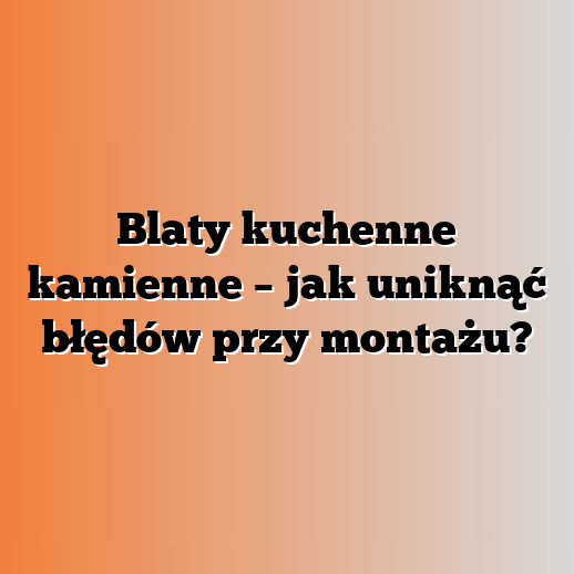 Blaty kuchenne kamienne – jak uniknąć błędów przy montażu?