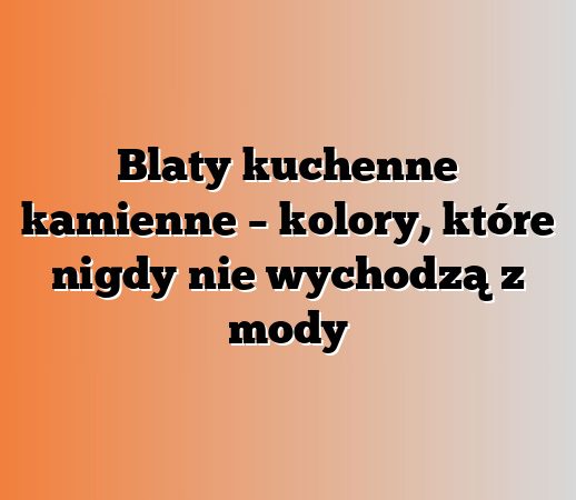 Blaty kuchenne kamienne – kolory, które nigdy nie wychodzą z mody