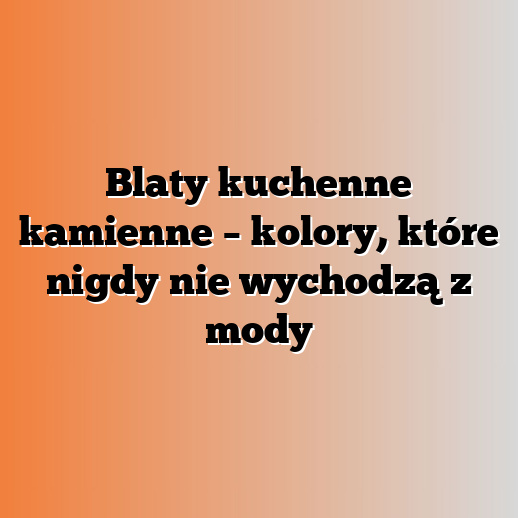 Blaty kuchenne kamienne – kolory, które nigdy nie wychodzą z mody