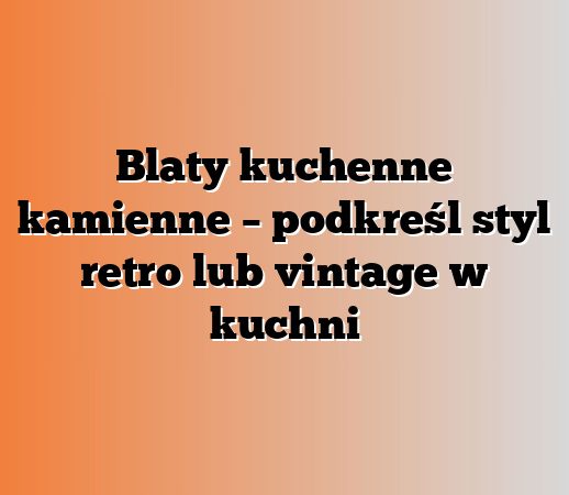 Blaty kuchenne kamienne – podkreśl styl retro lub vintage w kuchni