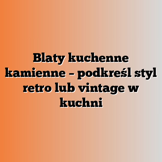 Blaty kuchenne kamienne – podkreśl styl retro lub vintage w kuchni