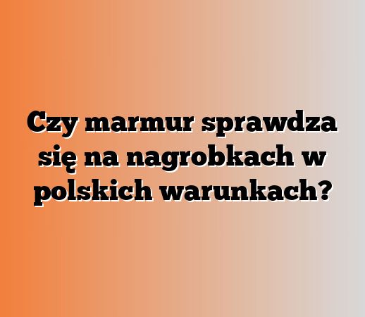 Czy marmur sprawdza się na nagrobkach w polskich warunkach?