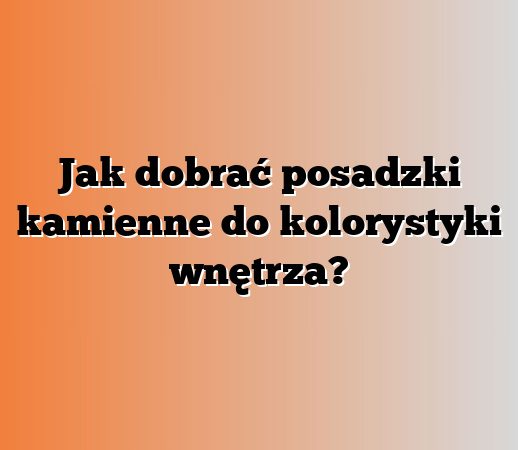 Jak dobrać posadzki kamienne do kolorystyki wnętrza?