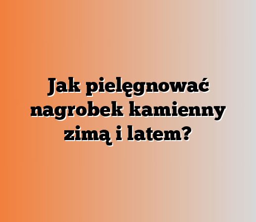 Jak pielęgnować nagrobek kamienny zimą i latem?