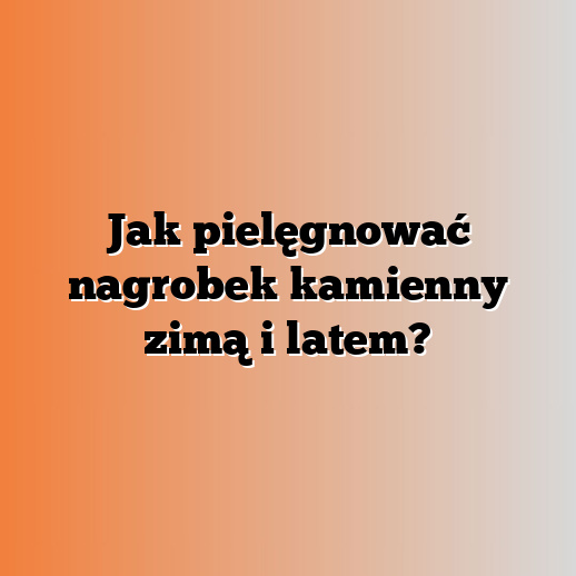 Jak pielęgnować nagrobek kamienny zimą i latem?