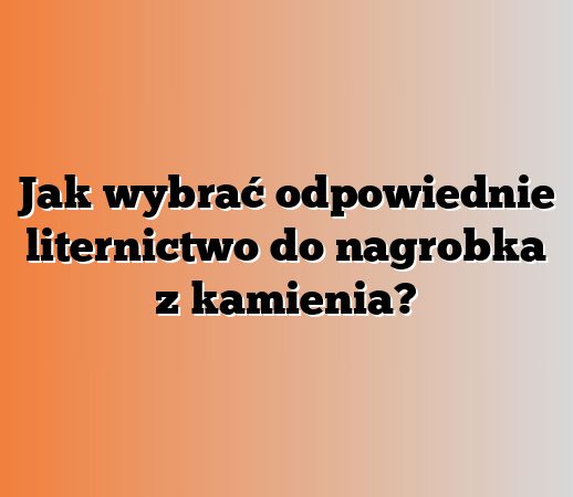 Jak wybrać odpowiednie liternictwo do nagrobka z kamienia?