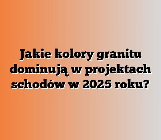 Jakie kolory granitu dominują w projektach schodów w 2025 roku?