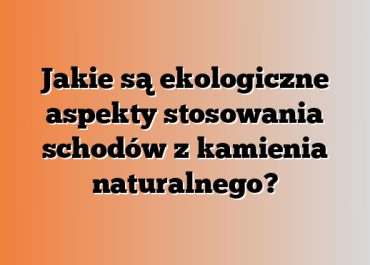 Jakie są ekologiczne aspekty stosowania schodów z kamienia naturalnego?