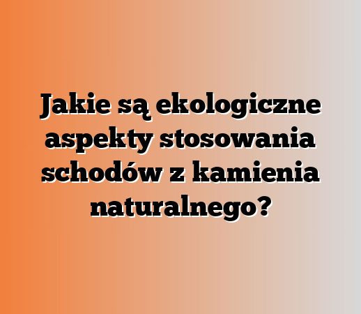 Jakie są ekologiczne aspekty stosowania schodów z kamienia naturalnego?