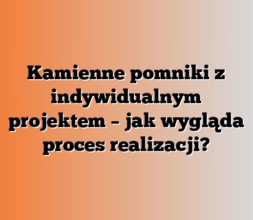 Kamienne pomniki z indywidualnym projektem – jak wygląda proces realizacji?