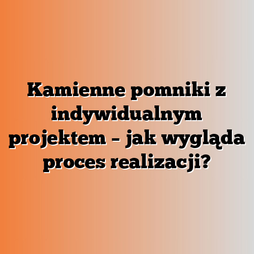 Kamienne pomniki z indywidualnym projektem – jak wygląda proces realizacji?