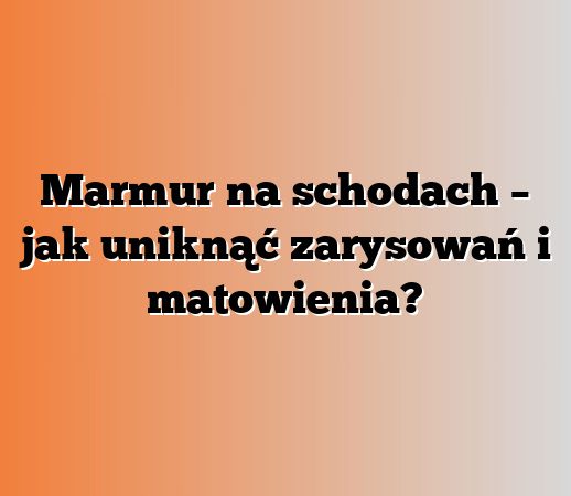 Marmur na schodach – jak uniknąć zarysowań i matowienia?