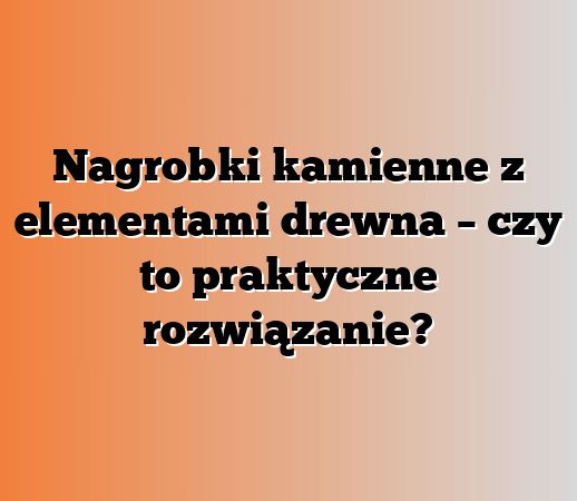Nagrobki kamienne z elementami drewna – czy to praktyczne rozwiązanie?