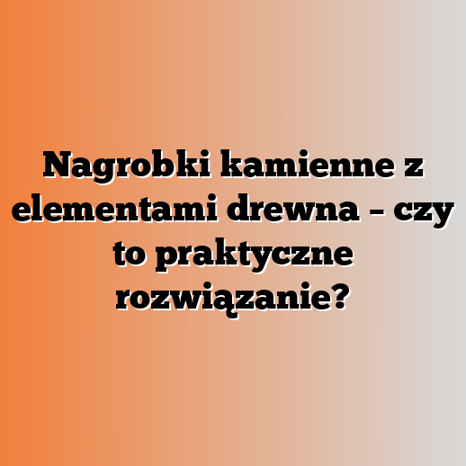 Nagrobki kamienne z elementami drewna – czy to praktyczne rozwiązanie?