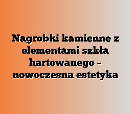 Nagrobki kamienne z elementami szkła hartowanego – nowoczesna estetyka