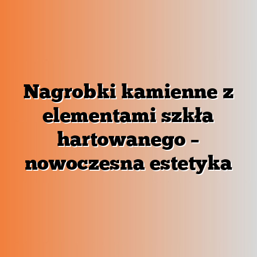 Nagrobki kamienne z elementami szkła hartowanego – nowoczesna estetyka