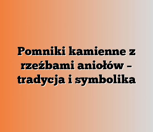 Pomniki kamienne z rzeźbami aniołów – tradycja i symbolika