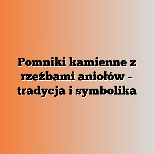 Pomniki kamienne z rzeźbami aniołów – tradycja i symbolika