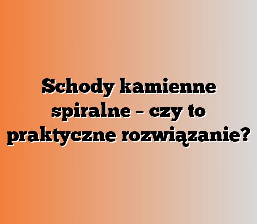 Schody kamienne spiralne – czy to praktyczne rozwiązanie?