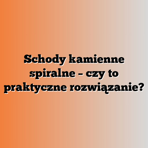 Schody kamienne spiralne – czy to praktyczne rozwiązanie?