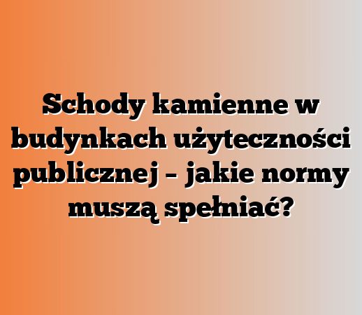 Schody kamienne w budynkach użyteczności publicznej – jakie normy muszą spełniać?