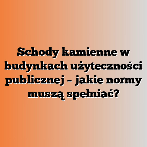 Schody kamienne w budynkach użyteczności publicznej – jakie normy muszą spełniać?