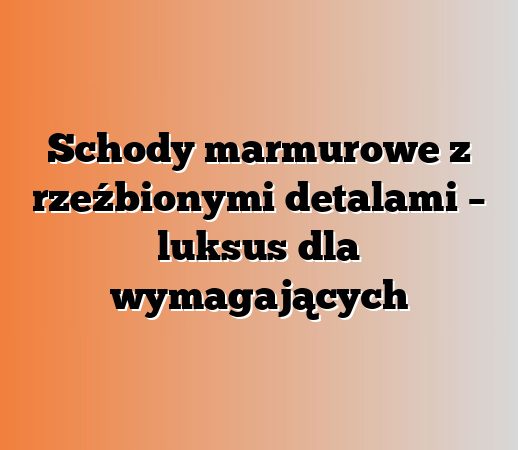 Schody marmurowe z rzeźbionymi detalami – luksus dla wymagających