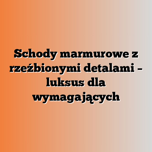 Schody marmurowe z rzeźbionymi detalami – luksus dla wymagających