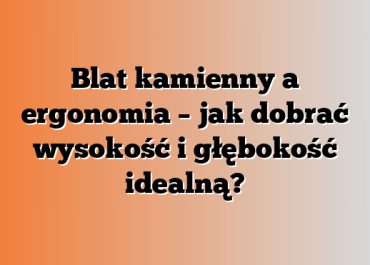 Blat kamienny a ergonomia – jak dobrać wysokość i głębokość idealną?