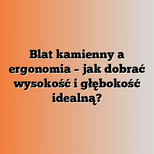 Blat kamienny a ergonomia – jak dobrać wysokość i głębokość idealną?