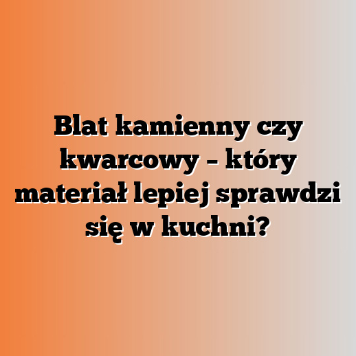 Blat kamienny czy kwarcowy – który materiał lepiej sprawdzi się w kuchni?